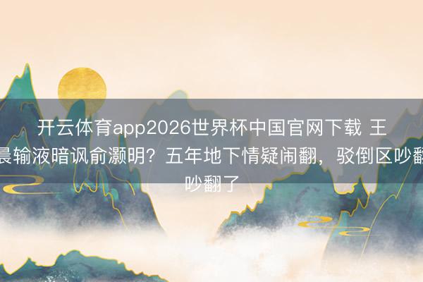 开云体育app2026世界杯中国官网下载 王晓晨输液暗讽俞灏明？五年地下情疑闹翻，驳倒区吵翻了