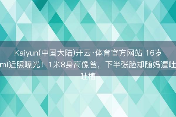 Kaiyun(中国大陆)开云·体育官方网站 16岁Kimi近照曝光！1米8身高像爸，下半张脸却随妈遭吐槽