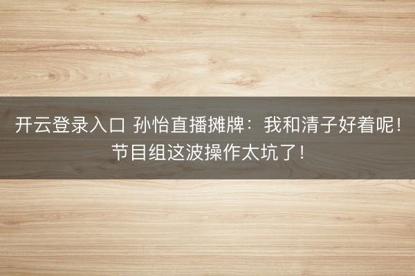 开云登录入口 孙怡直播摊牌：我和清子好着呢！节目组这波操作太坑了！