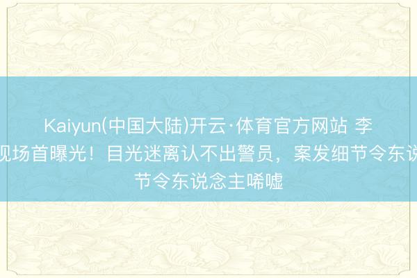 Kaiyun(中国大陆)开云·体育官方网站 李代沫被捕现场首曝光！目光迷离认不出警员，案发细节令东说念主唏嘘