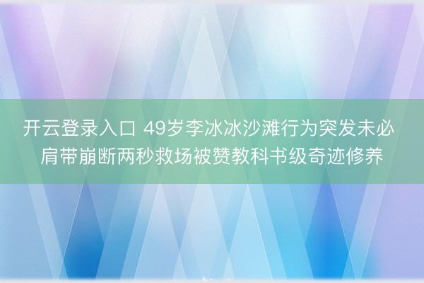 开云登录入口 49岁李冰冰沙滩行为突发未必 肩带崩断两秒救场被赞教科书级奇迹修养