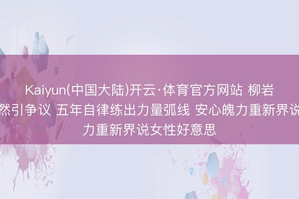 Kaiyun(中国大陆)开云·体育官方网站 柳岩健身直播偶然引争议 五年自律练出力量弧线 安心魄力重新界说女性好意思