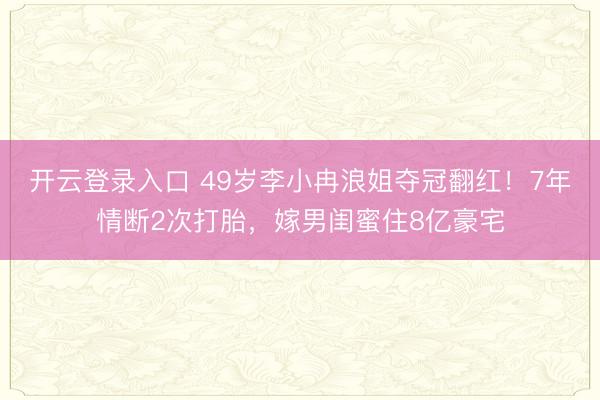 开云登录入口 49岁李小冉浪姐夺冠翻红！7年情断2次打胎，嫁男闺蜜住8亿豪宅