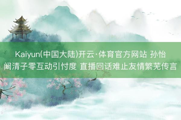 Kaiyun(中国大陆)开云·体育官方网站 孙怡阚清子零互动引忖度 直播回话难止友情繁芜传言