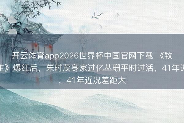 开云体育app2026世界杯中国官网下载 《牧马东说念主》爆红后，朱时茂身家过亿丛珊平时过活，41年近况差距大