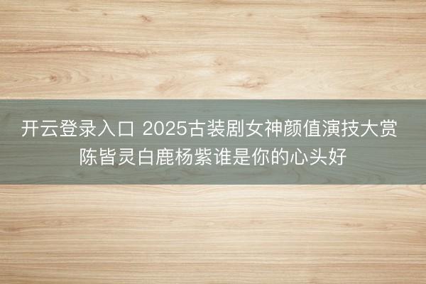 开云登录入口 2025古装剧女神颜值演技大赏 陈皆灵白鹿杨紫谁是你的心头好