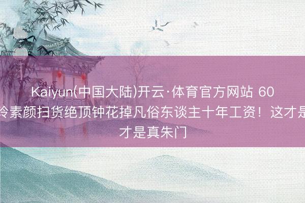 Kaiyun(中国大陆)开云·体育官方网站 60岁刘嘉玲素颜扫货绝顶钟花掉凡俗东谈主十年工资！这才是真朱门
