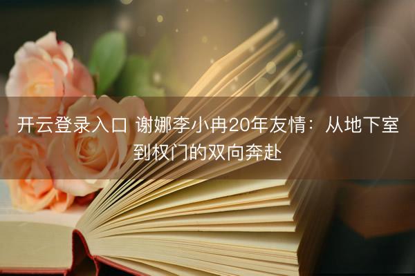 开云登录入口 谢娜李小冉20年友情：从地下室到权门的双向奔赴