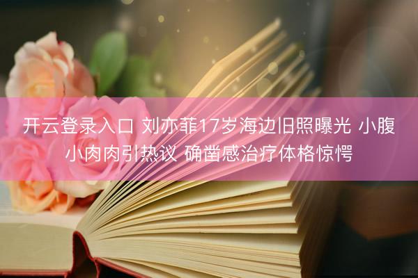 开云登录入口 刘亦菲17岁海边旧照曝光 小腹小肉肉引热议 确凿感治疗体格惊愕