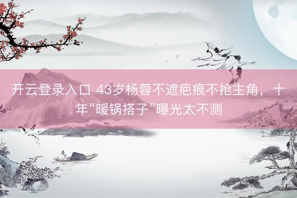 开云登录入口 43岁杨蓉不遮疤痕不抢主角，十年“暖锅搭子”曝光太不测