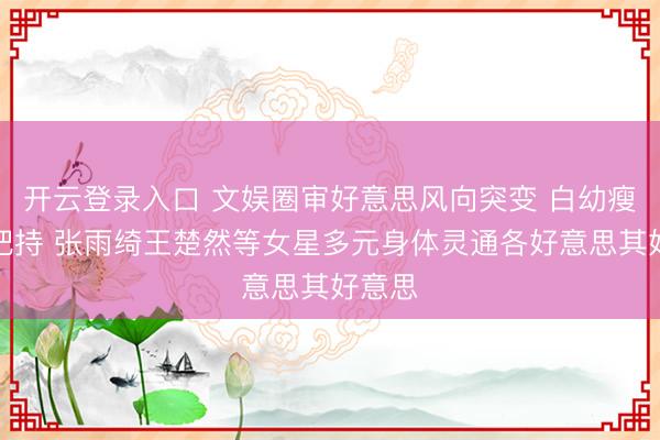 开云登录入口 文娱圈审好意思风向突变 白幼瘦不再把持 张雨绮王楚然等女星多元身体灵通各好意思其好意思