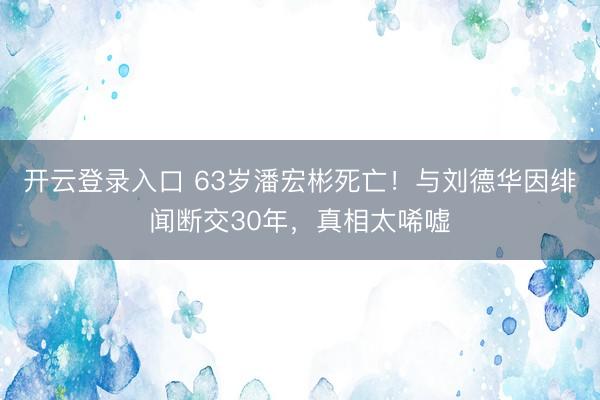 开云登录入口 63岁潘宏彬死亡！与刘德华因绯闻断交30年，真相太唏嘘