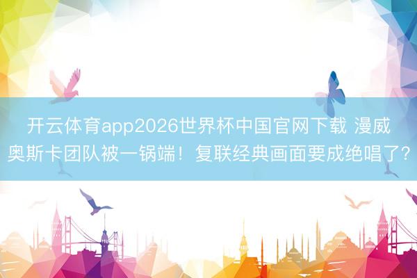 开云体育app2026世界杯中国官网下载 漫威奥斯卡团队被一锅端！复联经典画面要成绝唱了？