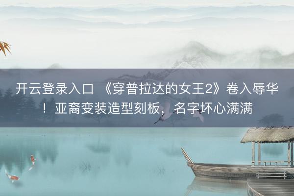 开云登录入口 《穿普拉达的女王2》卷入辱华！亚裔变装造型刻板，名字坏心满满