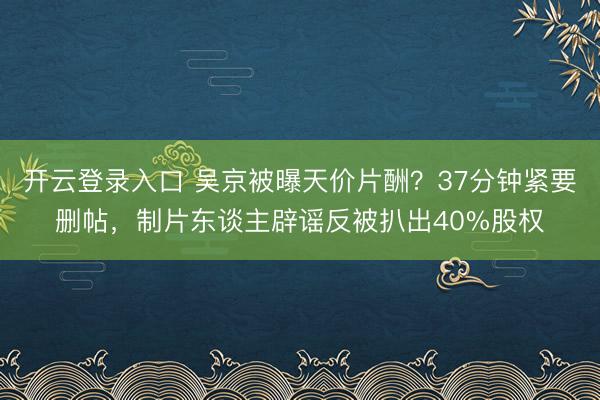 开云登录入口 吴京被曝天价片酬？37分钟紧要删帖，制片东谈主辟谣反被扒出40%股权