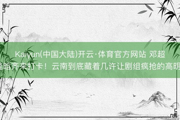 Kaiyun(中国大陆)开云·体育官方网站 邓超鹿晗齐来打卡！云南到底藏着几许让剧组疯抢的高明？