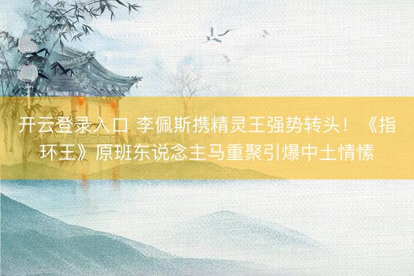 开云登录入口 李佩斯携精灵王强势转头！《指环王》原班东说念主马重聚引爆中土情愫