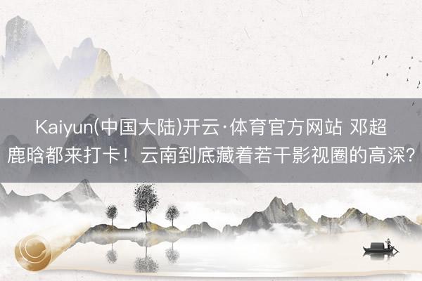 Kaiyun(中国大陆)开云·体育官方网站 邓超鹿晗都来打卡！云南到底藏着若干影视圈的高深？