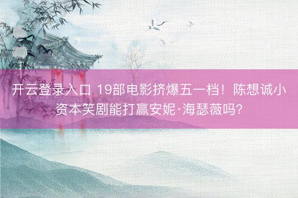 开云登录入口 19部电影挤爆五一档！陈想诚小资本笑剧能打赢安妮·海瑟薇吗？