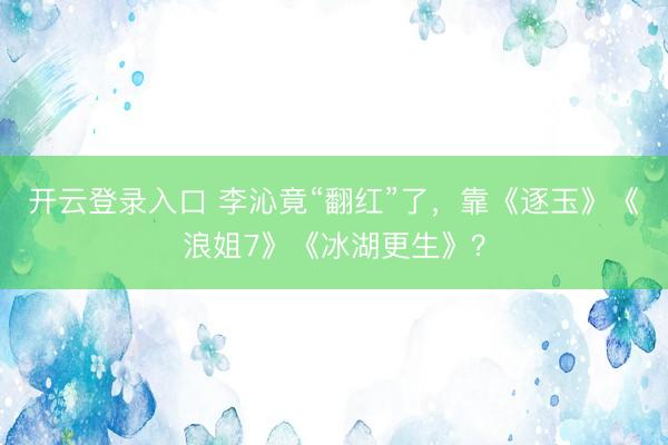 开云登录入口 李沁竟“翻红”了，靠《逐玉》《浪姐7》《冰湖更生》？
