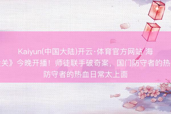 Kaiyun(中国大陆)开云·体育官方网站 海关旅检剧《金关》今晚开播！师徒联手破奇案，国门防守者的热血日常太上面