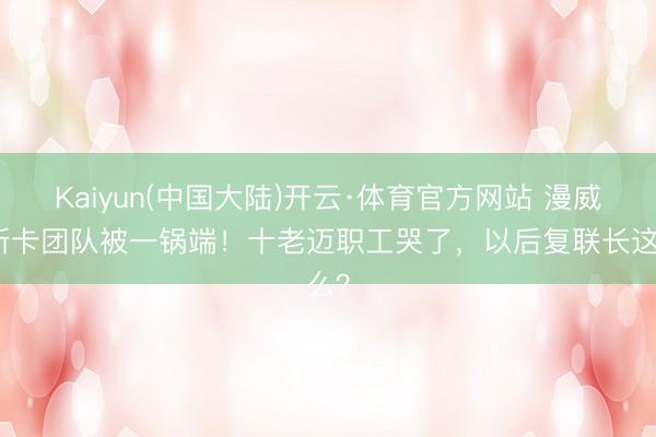Kaiyun(中国大陆)开云·体育官方网站 漫威奥斯卡团队被一锅端！十老迈职工哭了，以后复联长这么？