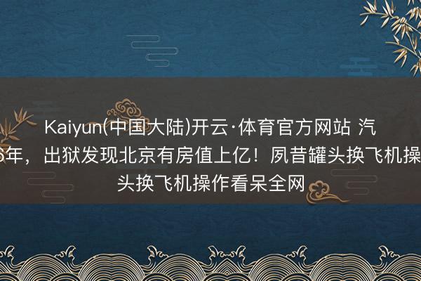 Kaiyun(中国大陆)开云·体育官方网站 汽锅工下狱16年，出狱发现北京有房值上亿！夙昔罐头换飞机操作看呆全网