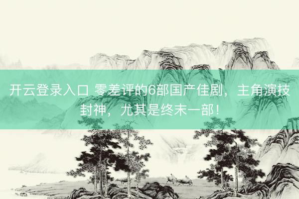开云登录入口 零差评的6部国产佳剧，主角演技封神，尤其是终末一部！