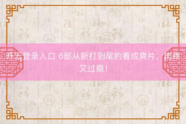 开云登录入口 6部从新打到尾的看成爽片，肉疼又过瘾！