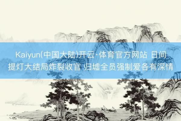 Kaiyun(中国大陆)开云·体育官方网站 日间提灯大结局炸裂收官 归墟全员强制爱各有深情