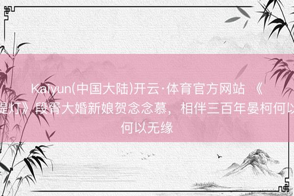 Kaiyun(中国大陆)开云·体育官方网站 《白昼提灯》段胥大婚新娘贺念念慕，相伴三百年晏柯何以无缘
