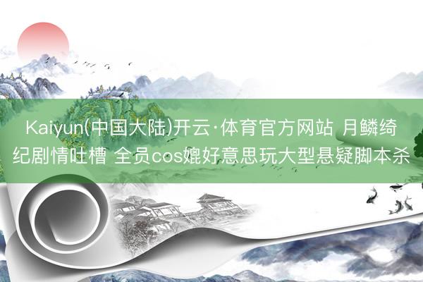 Kaiyun(中国大陆)开云·体育官方网站 月鳞绮纪剧情吐槽 全员cos媲好意思玩大型悬疑脚本杀