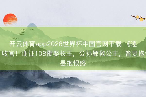 开云体育app2026世界杯中国官网下载 《逐玉》收官！谢征108鞭娶长玉，公孙鄞救公主，皆旻抱恨终