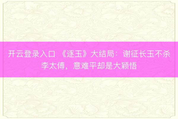 开云登录入口 《逐玉》大结局：谢征长玉不杀李太傅，意难平却是大颖悟