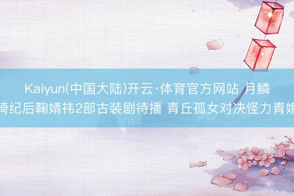 Kaiyun(中国大陆)开云·体育官方网站 月鳞绮纪后鞠婧祎2部古装剧待播 青丘孤女对决怪力青娥
