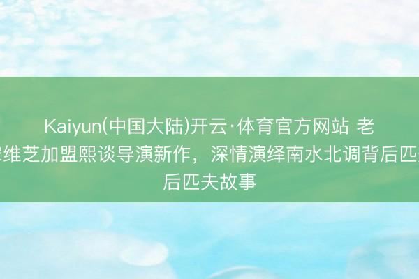 Kaiyun(中国大陆)开云·体育官方网站 老戏骨宋维芝加盟熙谈导演新作，深情演绎南水北调背后匹夫故事