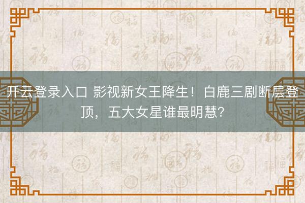 开云登录入口 影视新女王降生！白鹿三剧断层登顶，五大女星谁最明慧？