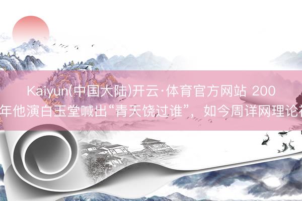 Kaiyun(中国大陆)开云·体育官方网站 2007年他演白玉堂喊出“青天饶过谁”，如今周详网理论禅
