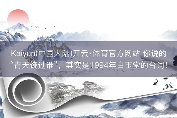 Kaiyun(中国大陆)开云·体育官方网站 你说的“青天饶过谁”，其实是1994年白玉堂的台词！