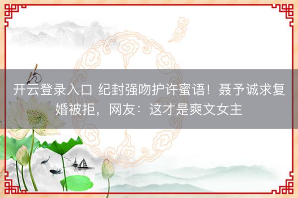 开云登录入口 纪封强吻护许蜜语！聂予诚求复婚被拒，网友：这才是爽文女主