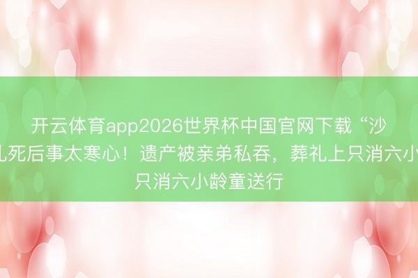 开云体育app2026世界杯中国官网下载 “沙僧”闫怀礼死后事太寒心！遗产被亲弟私吞，葬礼上只消六小龄童送行