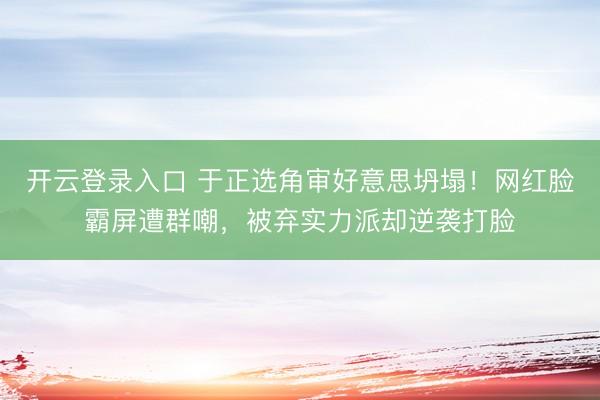 开云登录入口 于正选角审好意思坍塌！网红脸霸屏遭群嘲，被弃实力派却逆袭打脸