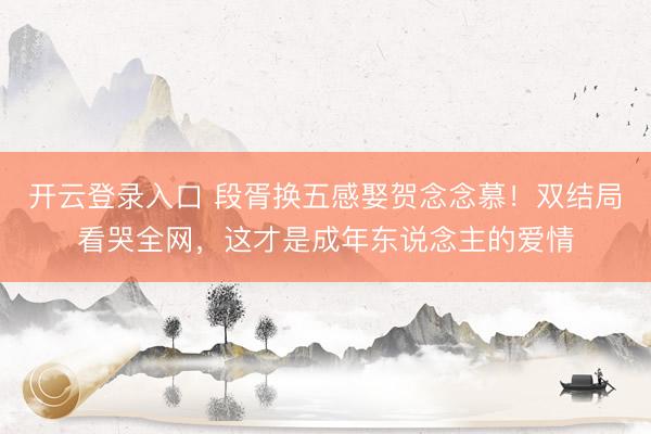 开云登录入口 段胥换五感娶贺念念慕！双结局看哭全网，这才是成年东说念主的爱情