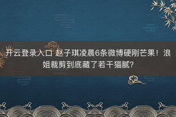 开云登录入口 赵子琪凌晨6条微博硬刚芒果！浪姐裁剪到底藏了若干猫腻？