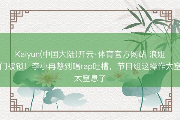 Kaiyun(中国大陆)开云·体育官方网站 浪姐茅厕门被锁！李小冉憋到唱rap吐槽，节目组这操作太窒息了