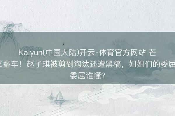 Kaiyun(中国大陆)开云·体育官方网站 芒果台又翻车！赵子琪被剪到淘汰还遭黑稿，姐姐们的委屈谁懂？