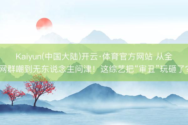 Kaiyun(中国大陆)开云·体育官方网站 从全网群嘲到无东说念主问津！这综艺把“审丑”玩砸了？
