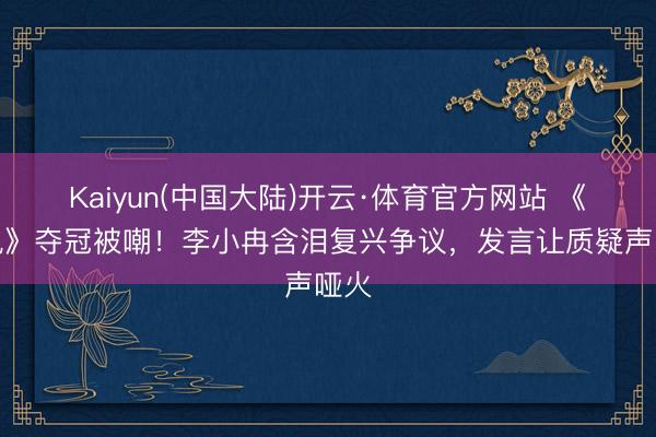 Kaiyun(中国大陆)开云·体育官方网站 《乘风》夺冠被嘲！李小冉含泪复兴争议，发言让质疑声哑火