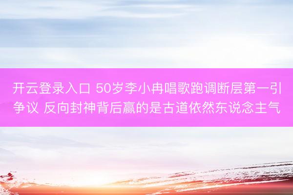 开云登录入口 50岁李小冉唱歌跑调断层第一引争议 反向封神背后赢的是古道依然东说念主气