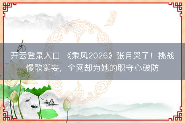 开云登录入口 《乘风2026》张月哭了！挑战慢歌诞妄，全网却为她的职守心破防